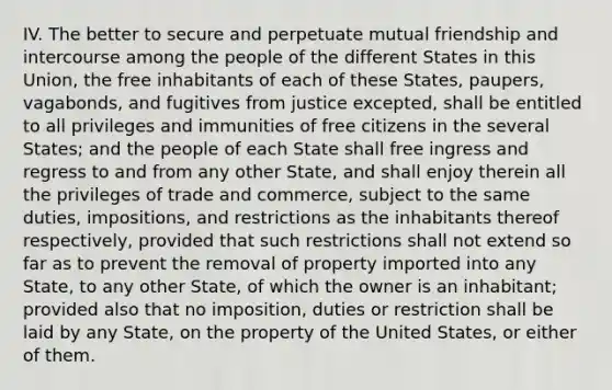 IV. The better to secure and perpetuate mutual friendship and intercourse among the people of the different States in this Union, the free inhabitants of each of these States, paupers, vagabonds, and fugitives from justice excepted, shall be entitled to all privileges and immunities of free citizens in the several States; and the people of each State shall free ingress and regress to and from any other State, and shall enjoy therein all the privileges of trade and commerce, subject to the same duties, impositions, and restrictions as the inhabitants thereof respectively, provided that such restrictions shall not extend so far as to prevent the removal of property imported into any State, to any other State, of which the owner is an inhabitant; provided also that no imposition, duties or restriction shall be laid by any State, on the property of the United States, or either of them.