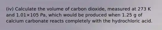 (iv) Calculate the volume of carbon dioxide, measured at 273 K and 1.01×105 Pa, which would be produced when 1.25 g of calcium carbonate reacts completely with the hydrochloric acid.