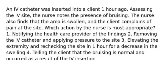 An IV catheter was inserted into a client 1 hour ago. Assessing the IV site, the nurse notes the presence of bruising. The nurse also finds that the area is swollen, and the client complains of pain at the site. Which action by the nurse is most appropriate? 1. Notifying the health care provider of the findings 2. Removing the IV catheter and applying pressure to the site 3. Elevating the extremity and rechecking the site in 1 hour for a decrease in the swelling 4. Telling the client that the bruising is normal and occurred as a result of the IV insertion