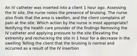 An IV catheter was inserted into a client 1 hour ago. Assessing the IV site, the nurse notes the presence of bruising. The nurse also finds that the area is swollen, and the client complains of pain at the site. Which action by the nurse is most appropriate? Notifying the health care provider of the findings Removing the IV catheter and applying pressure to the site Elevating the extremity and rechecking the site in 1 hour for a decrease in the swelling Telling the client that the bruising is normal and occurred as a result of the IV insertion