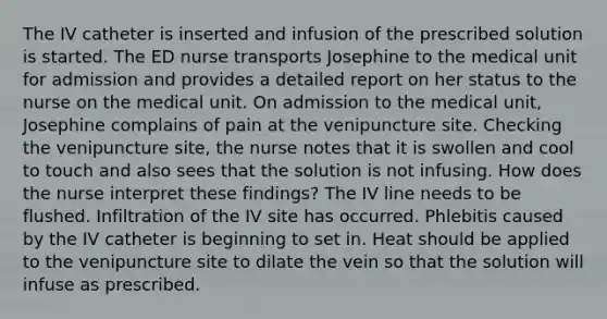 The IV catheter is inserted and infusion of the prescribed solution is started. The ED nurse transports Josephine to the medical unit for admission and provides a detailed report on her status to the nurse on the medical unit. On admission to the medical unit, Josephine complains of pain at the venipuncture site. Checking the venipuncture site, the nurse notes that it is swollen and cool to touch and also sees that the solution is not infusing. How does the nurse interpret these findings? The IV line needs to be flushed. Infiltration of the IV site has occurred. Phlebitis caused by the IV catheter is beginning to set in. Heat should be applied to the venipuncture site to dilate the vein so that the solution will infuse as prescribed.