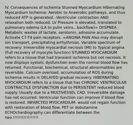 IV. Consequences of Ischemia Stunned Myocardium Hibernating Myocardium Ischemia: Aerobic to Anaerobic pathways, and thus reduced ATP is generated. -Ventricular contraction AND relaxation both reduced. LV Pressure is elevated, translated to pulmonary edema (LA to pulm veins...backflow)= DYSPNEA -Metabolic wastes of lactate, serotonin, adnosine accumulate. Activate C7-T4 pain receptors. =ANGINA PAIN Also may disrupt ion transport, precipitating arrhythmias. Variable spectrum of recovery: Irreversible myocardial necrosis (MI) to Typical angina (Full recovery of myocyte function) STUNNED MYOCARDIUM refers to a tissue that had transient ischemia but not necrosis. It now displays systolic dysfunction even tho normal blood flow has returned. Functional, biochemical, structural abnormalities are reversible. Calcium overload, accumulation of ROS during ischemia results in DELAYED gradual recovery. HIBERNATING MYOCARDIUM refers to a tissue that has CHRONIC VENTRICULAR CONTRACTILE DYSFUNCTION due to PERSISTENT reduced blood supply. Usually due to a MULTIVESSEL CAD. Irreversible damage has not occurred. Ventricular function can improve if blood flow is restored. INFARCTED MYOCARDIUM- would not regain function with restoration of blood flow. PET or dobutamine ECHOchardiography can differentiate between the two.!!!!!!!!!!!!!!!!!