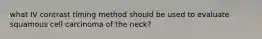 what IV contrast timing method should be used to evaluate squamous cell carcinoma of the neck?