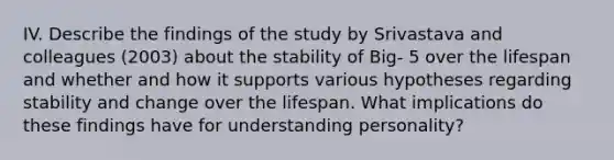 IV. Describe the findings of the study by Srivastava and colleagues (2003) about the stability of Big- 5 over the lifespan and whether and how it supports various hypotheses regarding stability and change over the lifespan. What implications do these findings have for understanding personality?