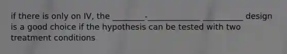 if there is only on IV, the ________-_____________ __________ design is a good choice if the hypothesis can be tested with two treatment conditions