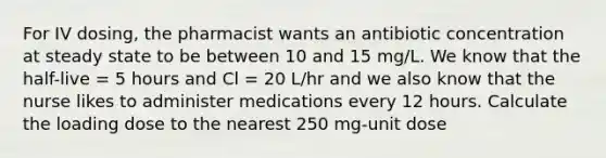 For IV dosing, the pharmacist wants an antibiotic concentration at steady state to be between 10 and 15 mg/L. We know that the half-live = 5 hours and Cl = 20 L/hr and we also know that the nurse likes to administer medications every 12 hours. Calculate the loading dose to the nearest 250 mg-unit dose