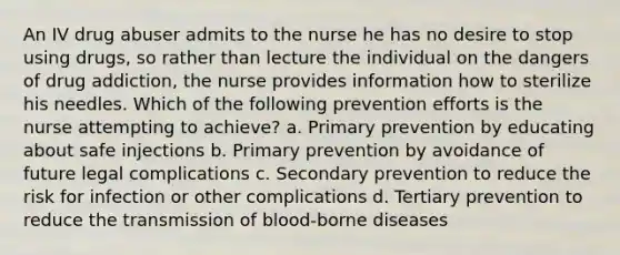 An IV drug abuser admits to the nurse he has no desire to stop using drugs, so rather than lecture the individual on the dangers of drug addiction, the nurse provides information how to sterilize his needles. Which of the following prevention efforts is the nurse attempting to achieve? a. Primary prevention by educating about safe injections b. Primary prevention by avoidance of future legal complications c. Secondary prevention to reduce the risk for infection or other complications d. Tertiary prevention to reduce the transmission of blood-borne diseases