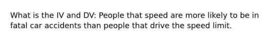 What is the IV and DV: People that speed are more likely to be in fatal car accidents than people that drive the speed limit.