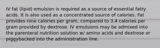 IV fat (lipid) emulsion is required as a source of essential fatty acids. It is also used as a concentrated source of calories. Fat provides nine calories per gram, compared to 3.4 calories per gram provided by dextrose. IV emulsions may be admixed into the parenteral nutrition solution w/ amino acids and dextrose or piggybacked into the administration line.