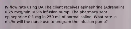 IV flow rate using DA The client receives epinephrine (Adrenalin) 0.25 mcg/min IV via infusion pump. The pharmacy sent epinephrine 0.1 mg in 250 mL of normal saline. What rate in mL/hr will the nurse use to program the infusion pump?