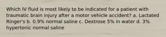 Which IV fluid is most likely to be indicated for a patient with traumatic brain injury after a motor vehicle accident? a. Lactated Ringer's b. 0.9% normal saline c. Dextrose 5% in water d. 3% hypertonic normal saline