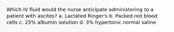 Which IV fluid would the nurse anticipate administering to a patient with ascites? a. Lactated Ringer's b. Packed red blood cells c. 25% albumin solution d. 3% hypertonic normal saline