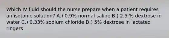 Which IV fluid should the nurse prepare when a patient requires an isotonic solution? A.) 0.9% normal saline B.) 2.5 % dextrose in water C.) 0.33% sodium chloride D.) 5% dextrose in lactated ringers