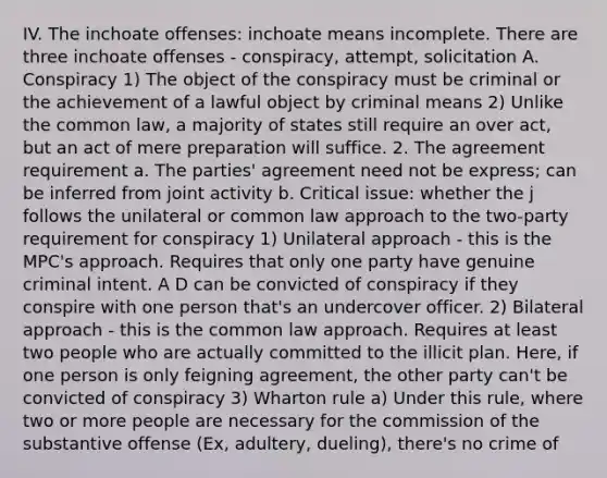 IV. The inchoate offenses: inchoate means incomplete. There are three inchoate offenses - conspiracy, attempt, solicitation A. Conspiracy 1) The object of the conspiracy must be criminal or the achievement of a lawful object by criminal means 2) Unlike the common law, a majority of states still require an over act, but an act of mere preparation will suffice. 2. The agreement requirement a. The parties' agreement need not be express; can be inferred from joint activity b. Critical issue: whether the j follows the unilateral or common law approach to the two-party requirement for conspiracy 1) Unilateral approach - this is the MPC's approach. Requires that only one party have genuine criminal intent. A D can be convicted of conspiracy if they conspire with one person that's an undercover officer. 2) Bilateral approach - this is the common law approach. Requires at least two people who are actually committed to the illicit plan. Here, if one person is only feigning agreement, the other party can't be convicted of conspiracy 3) Wharton rule a) Under this rule, where two or more people are necessary for the commission of the substantive offense (Ex, adultery, dueling), there's no crime of