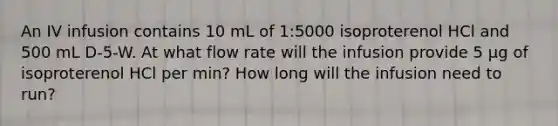 An IV infusion contains 10 mL of 1:5000 isoproterenol HCl and 500 mL D-5-W. At what flow rate will the infusion provide 5 μg of isoproterenol HCl per min? How long will the infusion need to run?