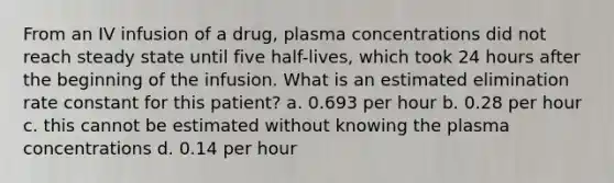 From an IV infusion of a drug, plasma concentrations did not reach steady state until five half-lives, which took 24 hours after the beginning of the infusion. What is an estimated elimination rate constant for this patient? a. 0.693 per hour b. 0.28 per hour c. this cannot be estimated without knowing the plasma concentrations d. 0.14 per hour