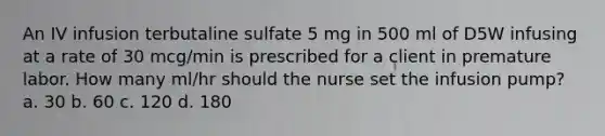 An IV infusion terbutaline sulfate 5 mg in 500 ml of D5W infusing at a rate of 30 mcg/min is prescribed for a client in premature labor. How many ml/hr should the nurse set the infusion pump? a. 30 b. 60 c. 120 d. 180