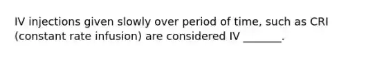 IV injections given slowly over period of time, such as CRI (constant rate infusion) are considered IV _______.