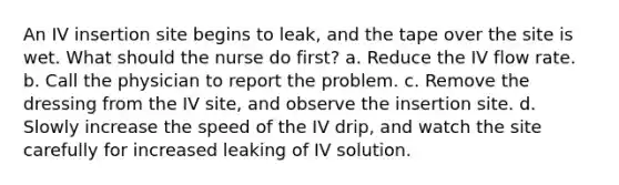 An IV insertion site begins to leak, and the tape over the site is wet. What should the nurse do first? a. Reduce the IV flow rate. b. Call the physician to report the problem. c. Remove the dressing from the IV site, and observe the insertion site. d. Slowly increase the speed of the IV drip, and watch the site carefully for increased leaking of IV solution.