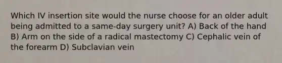 Which IV insertion site would the nurse choose for an older adult being admitted to a same-day surgery unit? A) Back of the hand B) Arm on the side of a radical mastectomy C) Cephalic vein of the forearm D) Subclavian vein