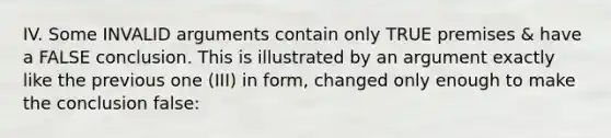 IV. Some INVALID arguments contain only TRUE premises & have a FALSE conclusion. This is illustrated by an argument exactly like the previous one (III) in form, changed only enough to make the conclusion false: