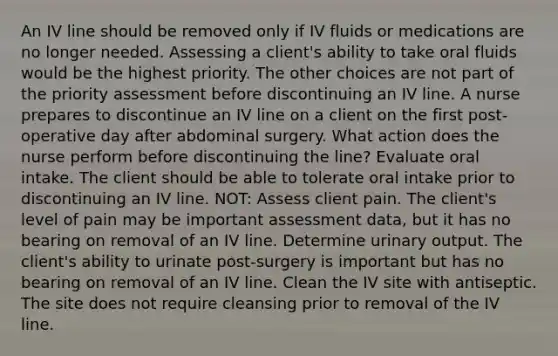 An IV line should be removed only if IV fluids or medications are no longer needed. Assessing a client's ability to take oral fluids would be the highest priority. The other choices are not part of the priority assessment before discontinuing an IV line. A nurse prepares to discontinue an IV line on a client on the first post-operative day after abdominal surgery. What action does the nurse perform before discontinuing the line? Evaluate oral intake. The client should be able to tolerate oral intake prior to discontinuing an IV line. NOT: Assess client pain. The client's level of pain may be important assessment data, but it has no bearing on removal of an IV line. Determine urinary output. The client's ability to urinate post-surgery is important but has no bearing on removal of an IV line. Clean the IV site with antiseptic. The site does not require cleansing prior to removal of the IV line.