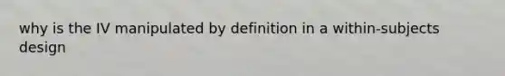 why is the IV manipulated by definition in a within-subjects design