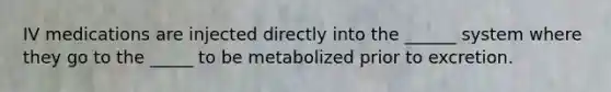 IV medications are injected directly into the ______ system where they go to the _____ to be metabolized prior to excretion.