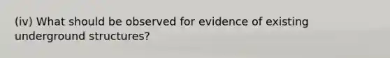 (iv) What should be observed for evidence of existing underground structures?