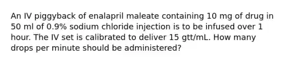 An IV piggyback of enalapril maleate containing 10 mg of drug in 50 ml of 0.9% sodium chloride injection is to be infused over 1 hour. The IV set is calibrated to deliver 15 gtt/mL. How many drops per minute should be administered?