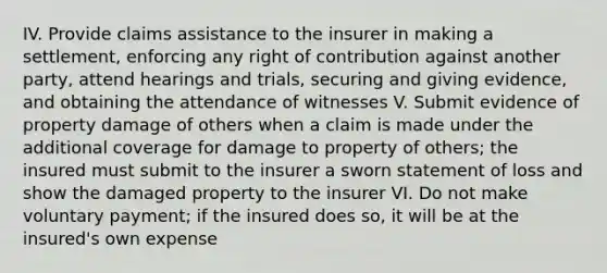 IV. Provide claims assistance to the insurer in making a settlement, enforcing any right of contribution against another party, attend hearings and trials, securing and giving evidence, and obtaining the attendance of witnesses V. Submit evidence of property damage of others when a claim is made under the additional coverage for damage to property of others; the insured must submit to the insurer a sworn statement of loss and show the damaged property to the insurer VI. Do not make voluntary payment; if the insured does so, it will be at the insured's own expense