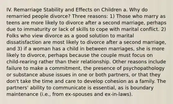 IV. Remarriage Stability and Effects on Children a. Why do remarried people divorce? Three reasons: 1) Those who marry as teens are more likely to divorce after a second marriage, perhaps due to immaturity or lack of skills to cope with marital conflict. 2) Folks who view divorce as a good solution to marital dissatisfaction are most likely to divorce after a second marriage, and 3) if a woman has a child in between marriages, she is more likely to divorce, perhaps because the couple must focus on child-rearing rather than their relationship. Other reasons include failure to make a commitment, the presence of psychopathology or substance abuse issues in one or both partners, or that they don't take the time and care to develop cohesion as a family. The partners' ability to communicate is essential, as is boundary maintenance (i.e., from ex-spouses and ex-in-laws).