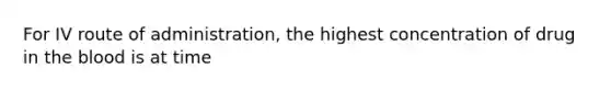 For IV route of administration, the highest concentration of drug in the blood is at time