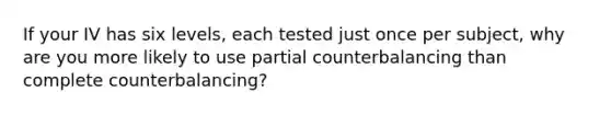 If your IV has six levels, each tested just once per subject, why are you more likely to use partial counterbalancing than complete counterbalancing?