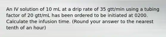 An IV solution of 10 mL at a drip rate of 35 gtt/min using a tubing factor of 20 gtt/mL has been ordered to be initiated at 0200. Calculate the infusion time. (Round your answer to the nearest tenth of an hour)