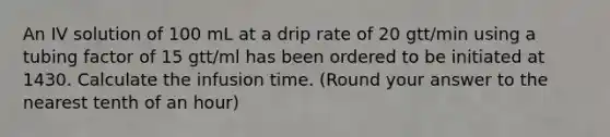 An IV solution of 100 mL at a drip rate of 20 gtt/min using a tubing factor of 15 gtt/ml has been ordered to be initiated at 1430. Calculate the infusion time. (Round your answer to the nearest tenth of an hour)