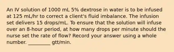 An IV solution of 1000 mL 5% dextrose in water is to be infused at 125 mL/hr to correct a client's fluid imbalance. The infusion set delivers 15 drops/mL. To ensure that the solution will infuse over an 8-hour period, at how many drops per minute should the nurse set the rate of flow? Record your answer using a whole number. _________ gtt/min.