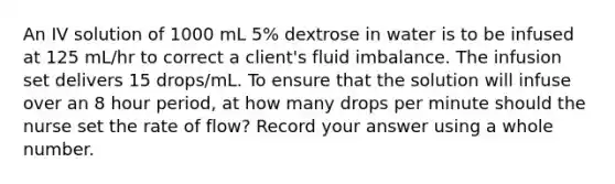 An IV solution of 1000 mL 5% dextrose in water is to be infused at 125 mL/hr to correct a client's fluid imbalance. The infusion set delivers 15 drops/mL. To ensure that the solution will infuse over an 8 hour period, at how many drops per minute should the nurse set the rate of flow? Record your answer using a whole number.