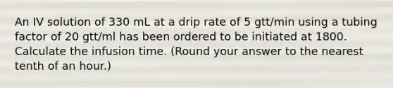 An IV solution of 330 mL at a drip rate of 5 gtt/min using a tubing factor of 20 gtt/ml has been ordered to be initiated at 1800. Calculate the infusion time. (Round your answer to the nearest tenth of an hour.)