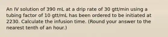 An IV solution of 390 mL at a drip rate of 30 gtt/min using a tubing factor of 10 gtt/mL has been ordered to be initiated at 2230. Calculate the infusion time. (Round your answer to the nearest tenth of an hour.)