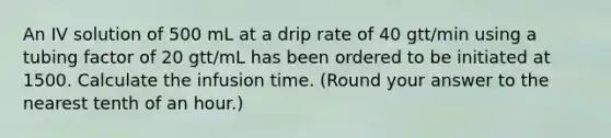 An IV solution of 500 mL at a drip rate of 40 gtt/min using a tubing factor of 20 gtt/mL has been ordered to be initiated at 1500. Calculate the infusion time. (Round your answer to the nearest tenth of an hour.)