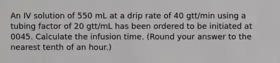 An IV solution of 550 mL at a drip rate of 40 gtt/min using a tubing factor of 20 gtt/mL has been ordered to be initiated at 0045. Calculate the infusion time. (Round your answer to the nearest tenth of an hour.)