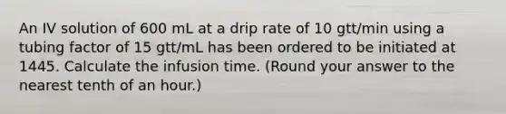 An IV solution of 600 mL at a drip rate of 10 gtt/min using a tubing factor of 15 gtt/mL has been ordered to be initiated at 1445. Calculate the infusion time. (Round your answer to the nearest tenth of an hour.)