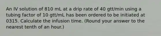 An IV solution of 810 mL at a drip rate of 40 gtt/min using a tubing factor of 10 gtt/mL has been ordered to be initiated at 0315. Calculate the infusion time. (Round your answer to the nearest tenth of an hour.)