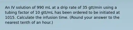 An IV solution of 990 mL at a drip rate of 35 gtt/min using a tubing factor of 10 gtt/mL has been ordered to be initiated at 1015. Calculate the infusion time. (Round your answer to the nearest tenth of an hour.)