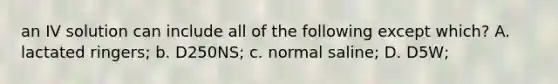 an IV solution can include all of the following except which? A. lactated ringers; b. D250NS; c. normal saline; D. D5W;