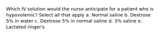 Which IV solution would the nurse anticipate for a patient who is hypovolemic? Select all that apply a. Normal saline b. Dextrose 5% in water c. Dextrose 5% in normal saline d. 3% saline e. Lactated ringer's