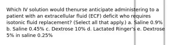 Which IV solution would thenurse anticipate administering to a patient with an extracellular fluid (ECF) deficit who requires isotonic fluid replacement? (Select all that apply.) a. Saline 0.9% b. Saline 0.45% c. Dextrose 10% d. Lactated Ringer's e. Dextrose 5% in saline 0.25%