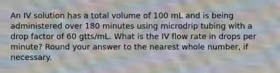 An IV solution has a total volume of 100 mL and is being administered over 180 minutes using microdrip tubing with a drop factor of 60 gtts/mL. What is the IV flow rate in drops per minute? Round your answer to the nearest whole number, if necessary.