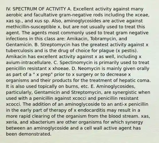 IV. SPECTRUM OF ACTIVITY A. Excellent activity against many aerobic and facultative gram-negative rods including the xceae, xas sp., and xus sp. Also, aminoglycosides are active against methicillin-susceptible x, but are not usually used to treat this agent. The agents most commonly used to treat gram negative infections in this class are: Amikacin, Tobramycin, and Gentamicin. B. Streptomycin has the greatest activity against x tuberculosis and is the drug of choice for plague (x pestis). Amikacin has excellent activity against x as well, including x avium-intracellulare. C. Spectinomycin is primarily used to treat penicillin resistant x xhoeae. D. Neomycin is mainly given orally as part of a " x prep" prior to x surgery or to decrease x organisms and their products for the treatment of hepatic coma. It is also used topically on burns, etc. E. Aminoglycosides, particularly, Gentamicin and Streptomycin, are synergistic when used with a penicillin against xcocci and penicillin resistant xcocci. The addition of an aminoglycoside to an anti-x penicillin in the early part of therapy of x endocarditis may result in a more rapid clearing of the organism from the blood stream. xas, xeria, and xbacterium are other organisms for which synergy between an aminoglycoside and a cell wall active agent has been demonstrated.